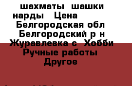 шахматы, шашки, нарды › Цена ­ 10 000 - Белгородская обл., Белгородский р-н, Журавлевка с. Хобби. Ручные работы » Другое   